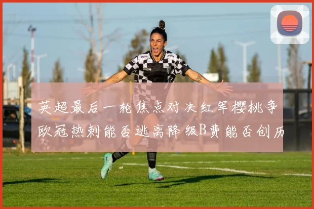 英超最后一轮焦点对决红军樱桃争欧冠热刺能否逃离降级B费能否创历史新高