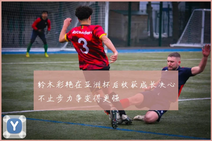 铃木彩艳在亚洲杯后收获成长决心不止步力争变得更强