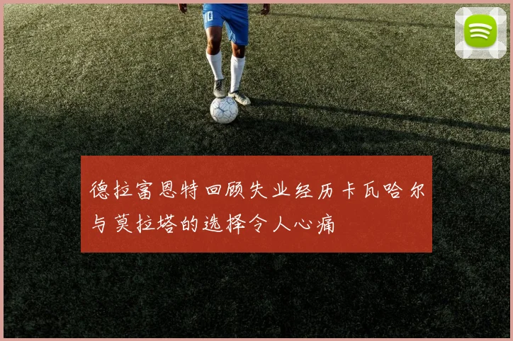 德拉富恩特回顾失业经历卡瓦哈尔与莫拉塔的选择令人心痛