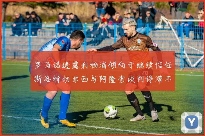 罗马诺透露利物浦倾向于继续信任斯洛特切尔西与阿隆索谈判停滞不前