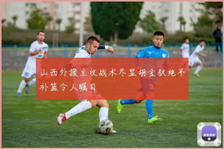 山西外援主攻战术尽显胡金秋绝平补篮令人瞩目
