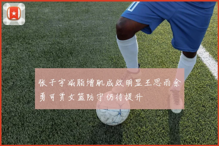 张子宇减脂增肌成效明显王思雨余勇可贾女篮防守仍待提升