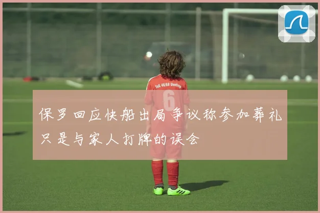 保罗回应快船出局争议称参加葬礼只是与家人打牌的误会