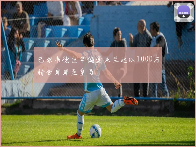 巴尔韦德当年偏爱米兰达以1000万转会库库至皇马