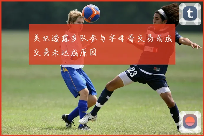 美记透露多队参与字母哥交易或成交易未达成原因