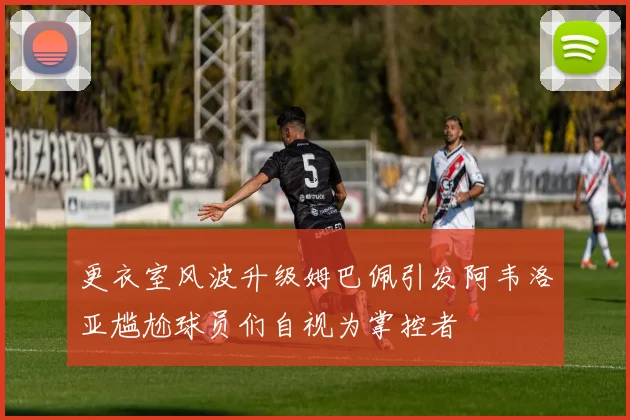 更衣室风波升级姆巴佩引发阿韦洛亚尴尬球员们自视为掌控者