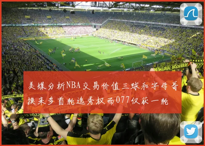 美媒分析NBA交易价值三球和字母哥换来多首轮选秀权而077仅获一轮