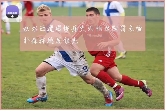 切尔西遭遇惨痛失利帕尔默罚点被扑森林稳居领先