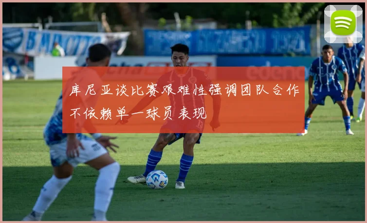 库尼亚谈比赛艰难性强调团队合作不依赖单一球员表现