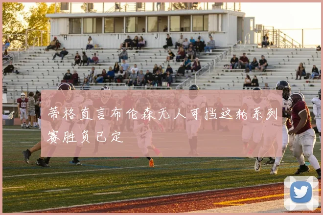 蒂格直言布伦森无人可挡这轮系列赛胜负已定