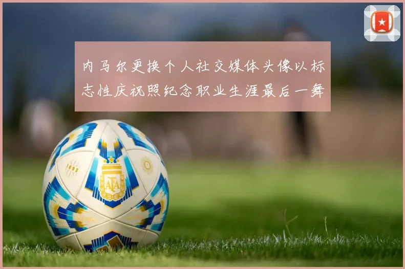 内马尔更换个人社交媒体头像以标志性庆祝照纪念职业生涯最后一舞
