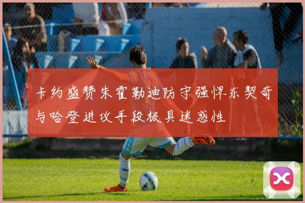 卡约盛赞朱霍勒迪防守强悍东契奇与哈登进攻手段极具迷惑性